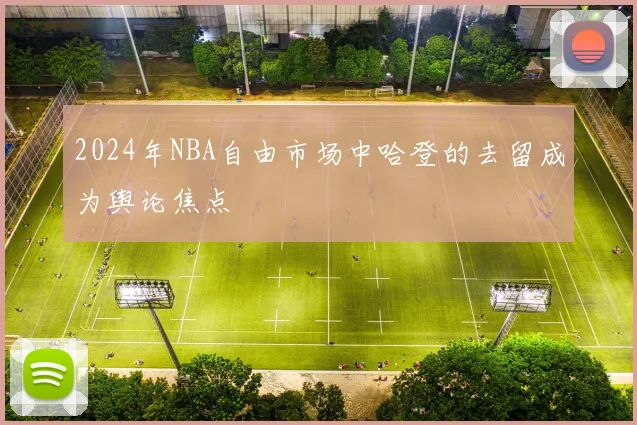 2024年NBA自由市场中哈登的去留成为舆论焦点