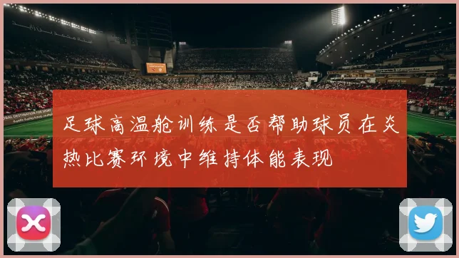 足球高温舱训练是否帮助球员在炎热比赛环境中维持体能表现