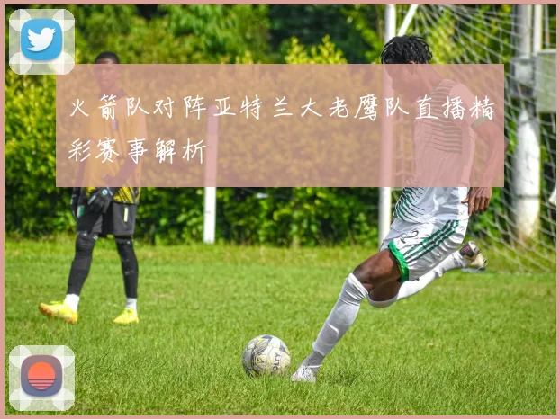 火箭队对阵亚特兰大老鹰队直播精彩赛事解析