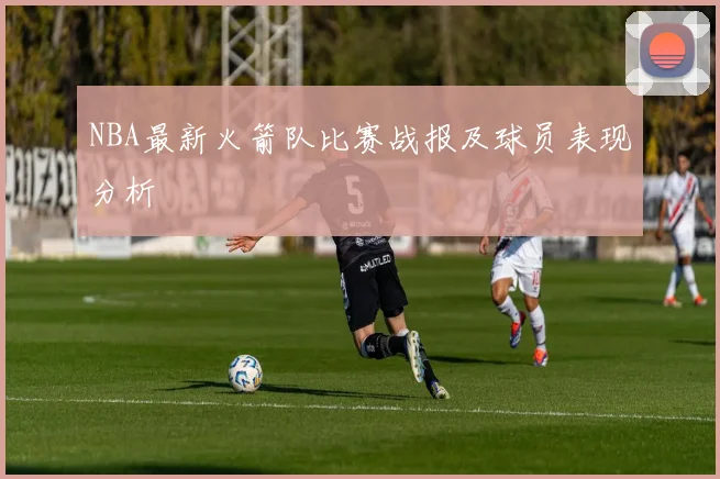NBA最新火箭队比赛战报及球员表现分析