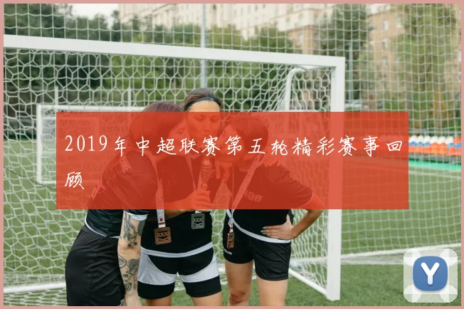 2019年中超联赛第五轮精彩赛事回顾